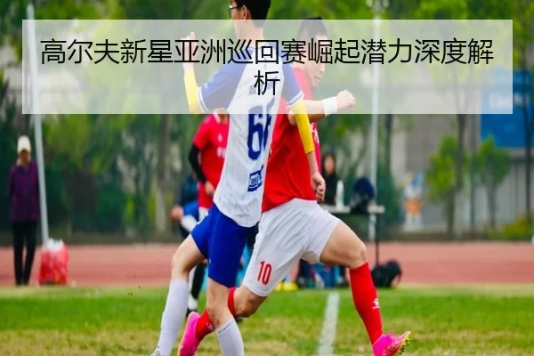 高尔夫新星亚洲巡回赛崛起潜力深度解析
