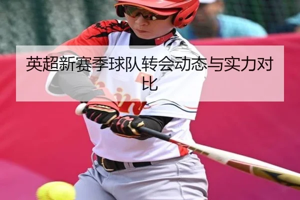 英超新赛季球队转会动态与实力对比